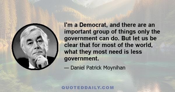 I'm a Democrat, and there are an important group of things only the government can do. But let us be clear that for most of the world, what they most need is less government.