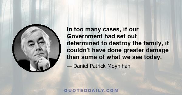 In too many cases, if our Government had set out determined to destroy the family, it couldn't have done greater damage than some of what we see today.