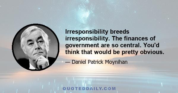 Irresponsibility breeds irresponsibility. The finances of government are so central. You'd think that would be pretty obvious.