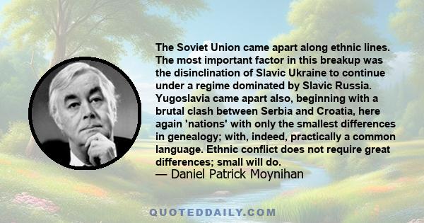 The Soviet Union came apart along ethnic lines. The most important factor in this breakup was the disinclination of Slavic Ukraine to continue under a regime dominated by Slavic Russia. Yugoslavia came apart also,