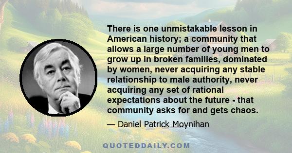 There is one unmistakable lesson in American history; a community that allows a large number of young men to grow up in broken families, dominated by women, never acquiring any stable relationship to male authority,