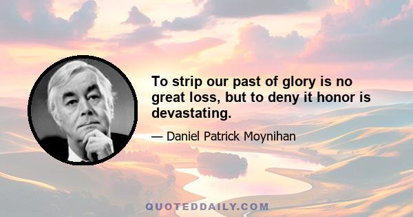 To strip our past of glory is no great loss, but to deny it honor is devastating.