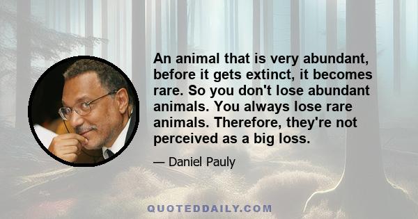 An animal that is very abundant, before it gets extinct, it becomes rare. So you don't lose abundant animals. You always lose rare animals. Therefore, they're not perceived as a big loss.