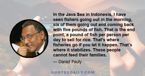 In the Java Sea in Indonesia, I have seen fishers going out in the morning, six of them going out and coming back with five pounds of fish. That is the end point, a pound of fish per person per day to sell for rice.