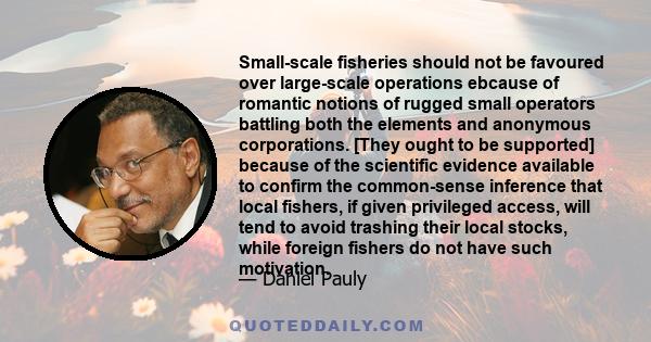 Small-scale fisheries should not be favoured over large-scale operations ebcause of romantic notions of rugged small operators battling both the elements and anonymous corporations. [They ought to be supported] because