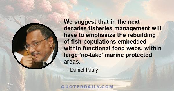 We suggest that in the next decades fisheries management will have to emphasize the rebuilding of fish populations embedded within functional food webs, within large 'no-take' marine protected areas.