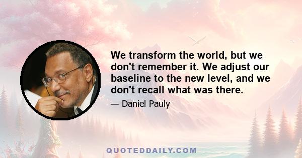 We transform the world, but we don't remember it. We adjust our baseline to the new level, and we don't recall what was there.