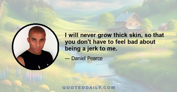 I will never grow thick skin, so that you don't have to feel bad about being a jerk to me.