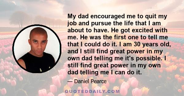 My dad encouraged me to quit my job and pursue the life that I am about to have. He got excited with me. He was the first one to tell me that I could do it. I am 30 years old, and I still find great power in my own dad