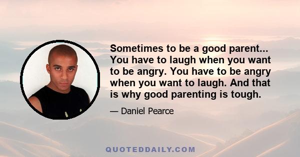 Sometimes to be a good parent... You have to laugh when you want to be angry. You have to be angry when you want to laugh. And that is why good parenting is tough.