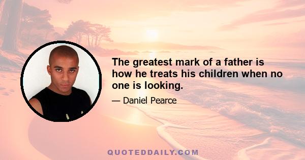 The greatest mark of a father is how he treats his children when no one is looking.