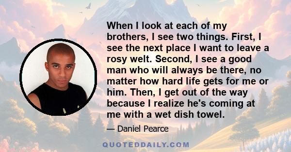 When I look at each of my brothers, I see two things. First, I see the next place I want to leave a rosy welt. Second, I see a good man who will always be there, no matter how hard life gets for me or him. Then, I get