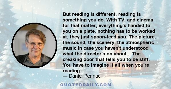 But reading is different, reading is something you do. With TV, and cinema for that matter, everything's handed to you on a plate, nothing has to be worked at, they just spoon-feed you. The picture, the sound, the