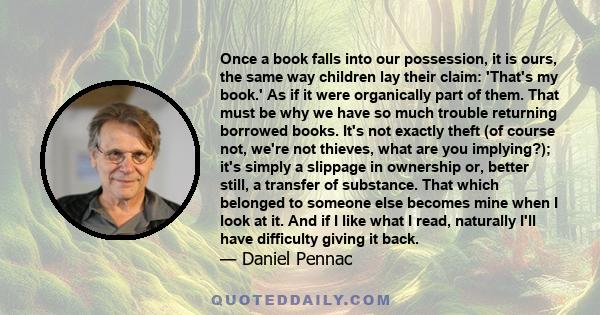 Once a book falls into our possession, it is ours, the same way children lay their claim: 'That's my book.' As if it were organically part of them. That must be why we have so much trouble returning borrowed books. It's 