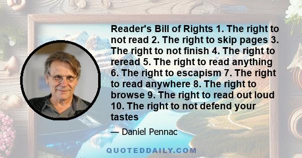 Reader's Bill of Rights 1. The right to not read 2. The right to skip pages 3. The right to not finish 4. The right to reread 5. The right to read anything 6. The right to escapism 7. The right to read anywhere 8. The