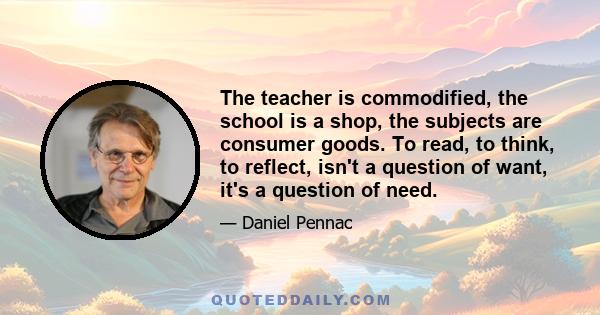 The teacher is commodified, the school is a shop, the subjects are consumer goods. To read, to think, to reflect, isn't a question of want, it's a question of need.