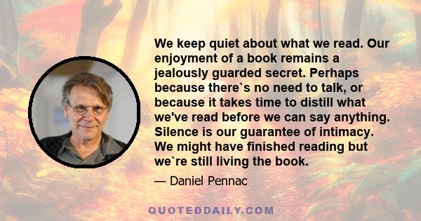 We keep quiet about what we read. Our enjoyment of a book remains a jealously guarded secret. Perhaps because there`s no need to talk, or because it takes time to distill what we've read before we can say anything.