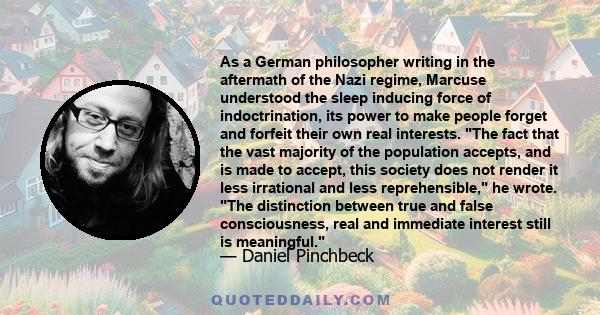 As a German philosopher writing in the aftermath of the Nazi regime, Marcuse understood the sleep inducing force of indoctrination, its power to make people forget and forfeit their own real interests. The fact that the 