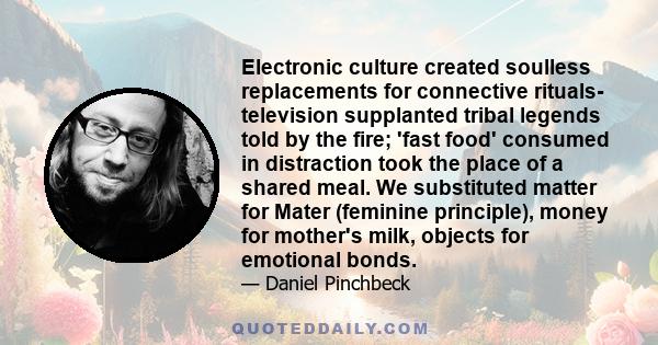 Electronic culture created soulless replacements for connective rituals- television supplanted tribal legends told by the fire; 'fast food' consumed in distraction took the place of a shared meal. We substituted matter