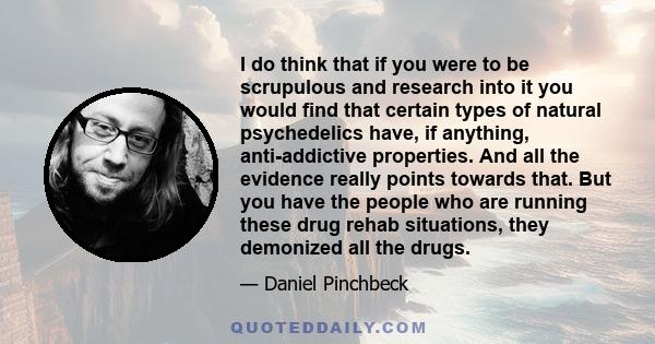 I do think that if you were to be scrupulous and research into it you would find that certain types of natural psychedelics have, if anything, anti-addictive properties. And all the evidence really points towards that.