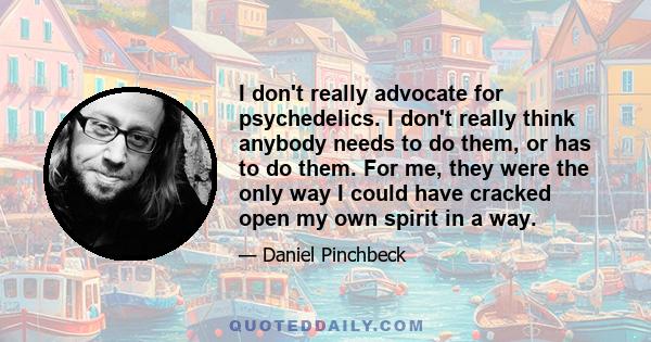 I don't really advocate for psychedelics. I don't really think anybody needs to do them, or has to do them. For me, they were the only way I could have cracked open my own spirit in a way.