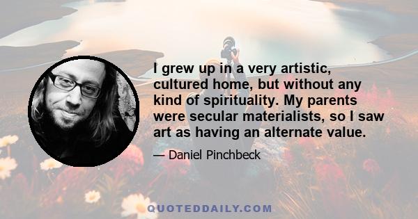 I grew up in a very artistic, cultured home, but without any kind of spirituality. My parents were secular materialists, so I saw art as having an alternate value.