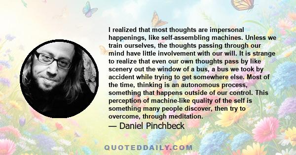 I realized that most thoughts are impersonal happenings, like self-assembling machines. Unless we train ourselves, the thoughts passing through our mind have little involvement with our will. It is strange to realize