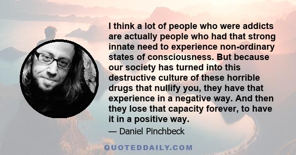 I think a lot of people who were addicts are actually people who had that strong innate need to experience non-ordinary states of consciousness. But because our society has turned into this destructive culture of these