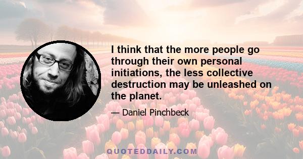 I think that the more people go through their own personal initiations, the less collective destruction may be unleashed on the planet.