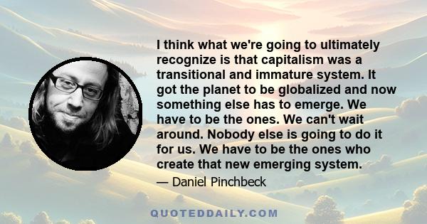 I think what we're going to ultimately recognize is that capitalism was a transitional and immature system. It got the planet to be globalized and now something else has to emerge. We have to be the ones. We can't wait