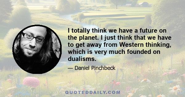 I totally think we have a future on the planet. I just think that we have to get away from Western thinking, which is very much founded on dualisms.