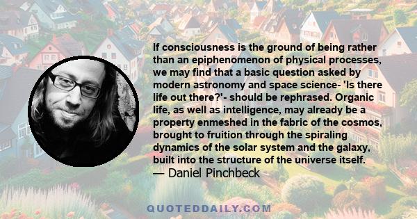 If consciousness is the ground of being rather than an epiphenomenon of physical processes, we may find that a basic question asked by modern astronomy and space science- 'Is there life out there?'- should be rephrased. 