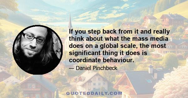 If you step back from it and really think about what the mass media does on a global scale, the most significant thing it does is coordinate behaviour.