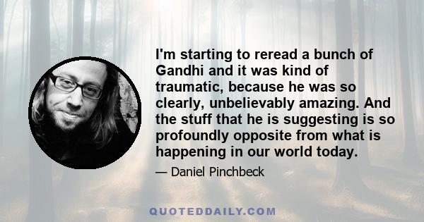 I'm starting to reread a bunch of Gandhi and it was kind of traumatic, because he was so clearly, unbelievably amazing. And the stuff that he is suggesting is so profoundly opposite from what is happening in our world