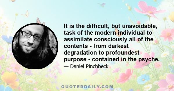 It is the difficult, but unavoidable, task of the modern individual to assimilate consciously all of the contents - from darkest degradation to profoundest purpose - contained in the psyche.