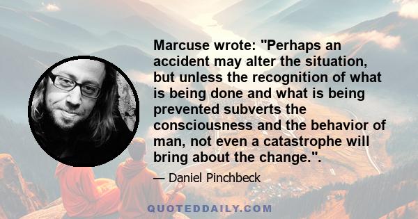 Marcuse wrote: Perhaps an accident may alter the situation, but unless the recognition of what is being done and what is being prevented subverts the consciousness and the behavior of man, not even a catastrophe will