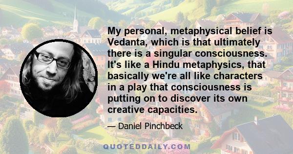 My personal, metaphysical belief is Vedanta, which is that ultimately there is a singular consciousness. It's like a Hindu metaphysics, that basically we're all like characters in a play that consciousness is putting on 