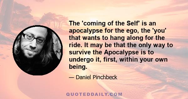 The 'coming of the Self' is an apocalypse for the ego, the 'you' that wants to hang along for the ride. It may be that the only way to survive the Apocalypse is to undergo it, first, within your own being.