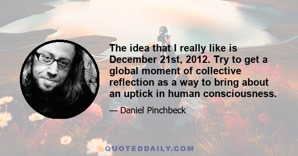 The idea that I really like is December 21st, 2012. Try to get a global moment of collective reflection as a way to bring about an uptick in human consciousness.