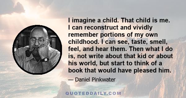 I imagine a child. That child is me. I can reconstruct and vividly remember portions of my own childhood. I can see, taste, smell, feel, and hear them. Then what I do is, not write about that kid or about his world, but 