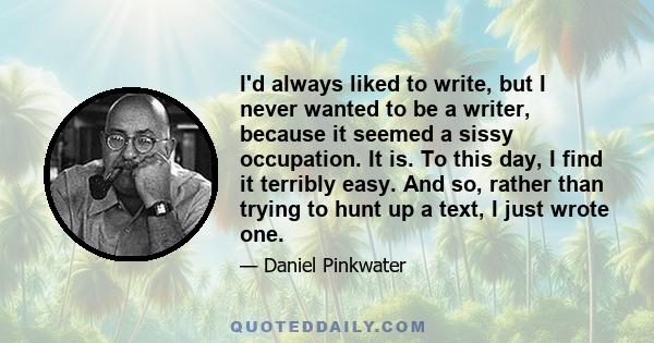 I'd always liked to write, but I never wanted to be a writer, because it seemed a sissy occupation. It is. To this day, I find it terribly easy. And so, rather than trying to hunt up a text, I just wrote one.