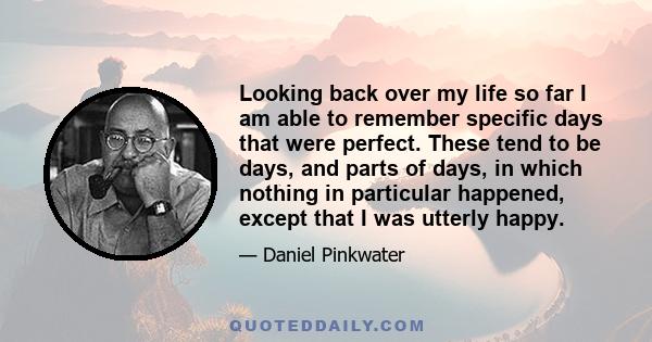 Looking back over my life so far I am able to remember specific days that were perfect. These tend to be days, and parts of days, in which nothing in particular happened, except that I was utterly happy.