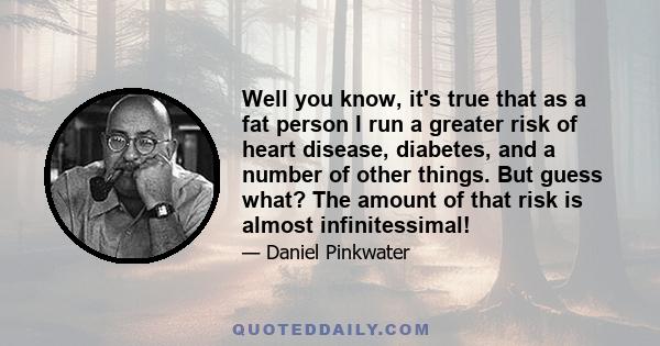 Well you know, it's true that as a fat person I run a greater risk of heart disease, diabetes, and a number of other things. But guess what? The amount of that risk is almost infinitessimal!