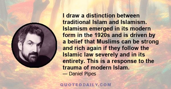 I draw a distinction between traditional Islam and Islamism. Islamism emerged in its modern form in the 1920s and is driven by a belief that Muslims can be strong and rich again if they follow the Islamic law severely