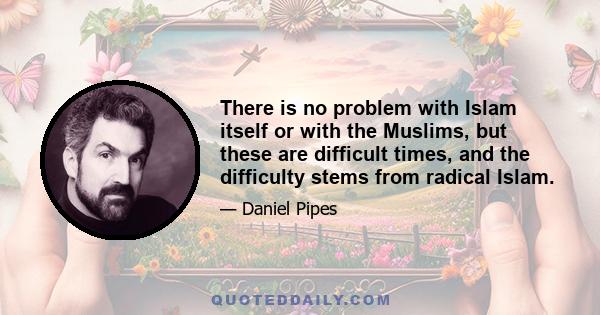 There is no problem with Islam itself or with the Muslims, but these are difficult times, and the difficulty stems from radical Islam.