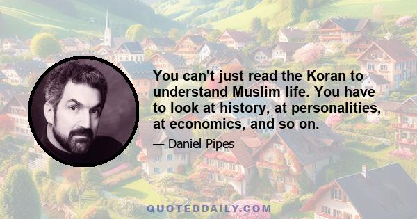 You can't just read the Koran to understand Muslim life. You have to look at history, at personalities, at economics, and so on.