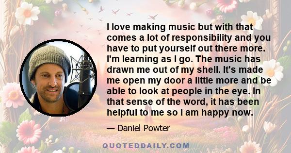 I love making music but with that comes a lot of responsibility and you have to put yourself out there more. I'm learning as I go. The music has drawn me out of my shell. It's made me open my door a little more and be