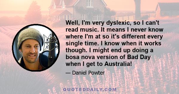 Well, I'm very dyslexic, so I can't read music. It means I never know where I'm at so it's different every single time. I know when it works though. I might end up doing a bosa nova version of Bad Day when I get to