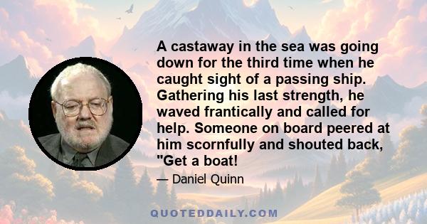 A castaway in the sea was going down for the third time when he caught sight of a passing ship. Gathering his last strength, he waved frantically and called for help. Someone on board peered at him scornfully and