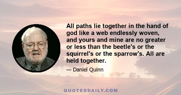 All paths lie together in the hand of god like a web endlessly woven, and yours and mine are no greater or less than the beetle's or the squirrel's or the sparrow's. All are held together.